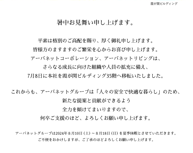 平素は格別のご高配を賜り、厚く御礼申し上げます。皆様方のますますのご繁栄を心からお喜び申し上げます。アーバネットコーポレーション、アーバネットリビングは、さらなる成長に向けた組織や人員の拡充に備え、7月8日に本社を霞が関ビルディング35階へ移転いたしました。これからも、アーバネットグループは「人々の安全で快適な暮らし」のため、新たな提案と貢献ができるよう全力を傾けてまいりますので、何卒ご支援のほど、よろしくお願い申し上げます。アーバネットグループは2024年８月10日（土）～８月18日（日）を夏季休暇とさせていただきます。ご不便をおかけしますが、ご了承のほどよろしくお願い申し上げます。