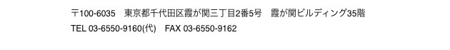 〒100-6035　東京都千代田区霞が関三丁目2番5号　霞が関ビルディング35階 TEL 03-6550-9160(代)　FAX 03-6550-9162