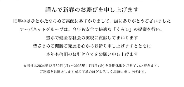 謹んで新春のお慶びを申し上げます。旧年中はひとかたならぬご高配にあずかりまして、誠にありがとうございました。アーバネットグループは、今年も安全で快適な「くらし」の提案を行い、豊かで健全な社会の実現に貢献してまいります。皆さまのご健勝ご発展を心からお祈り申し上げますとともに、本年も倍旧のお引き立てをお願い申し上げます。※当社は2024年12月30日(月)～2025年１月3日(金)を冬期休暇とさせていただきます。ご迷惑をお掛けしますがご了承のほどよろしくお願い申し上げます。